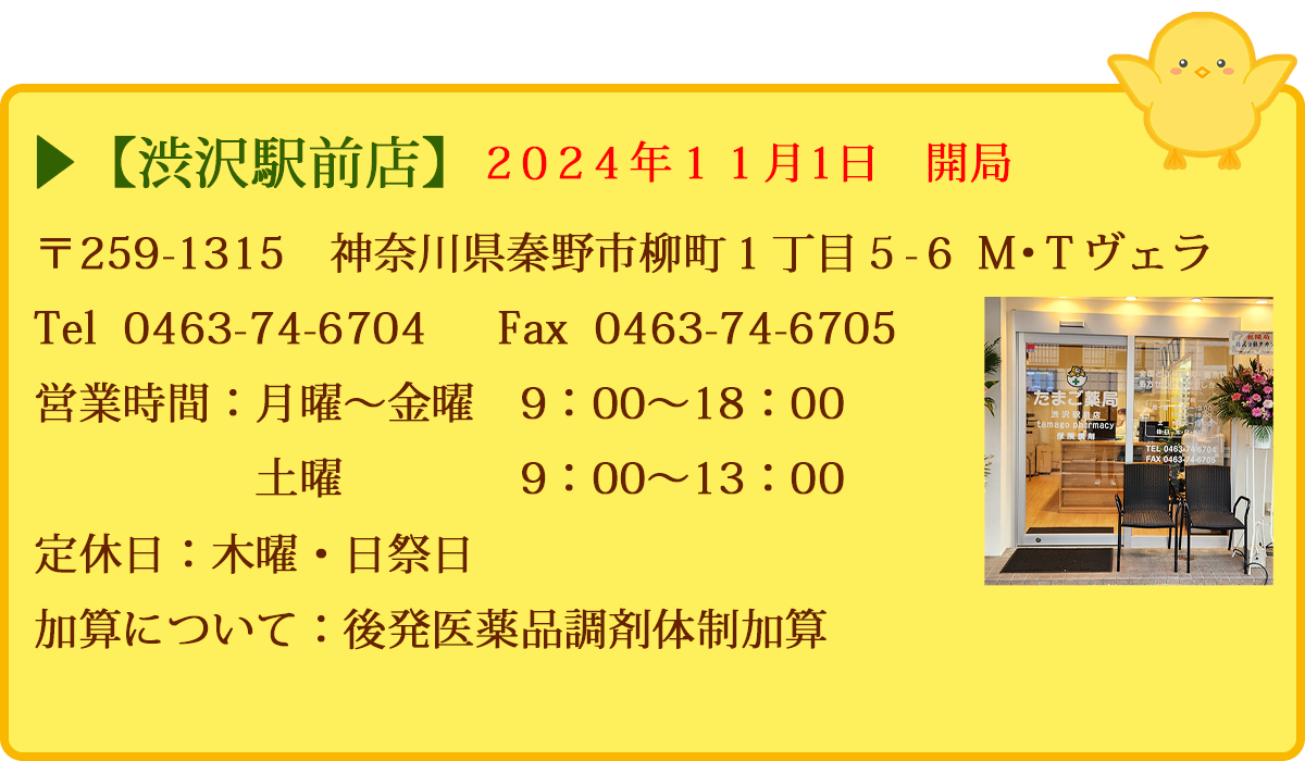 【渋沢駅前店】　〒259-1315　神奈川県秦野市柳町１丁目５－６　Ｍ・Ｔヴェラ　Tel  0463-74-6704　  FAX  0463-74-6705　営業時間：月曜〜金曜　9：00～18：00　土曜　9：00～13：00　定休日：木曜・日祭日